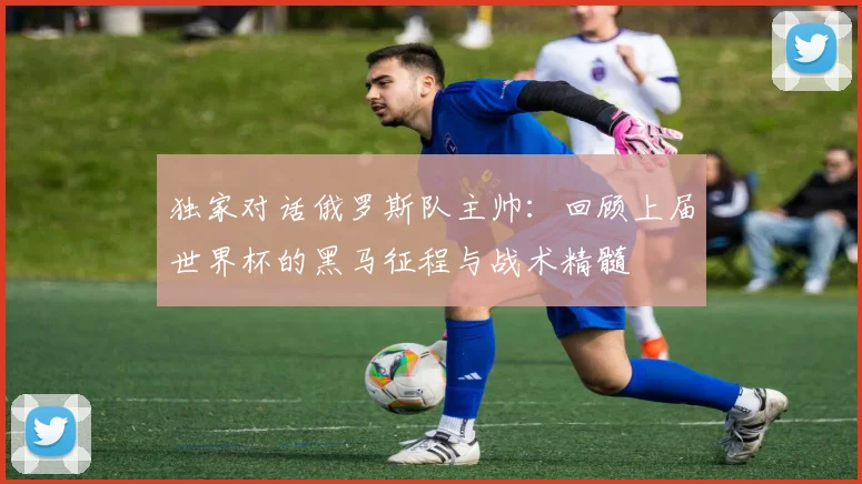独家对话俄罗斯队主帅：回顾上届世界杯的黑马征程与战术精髓