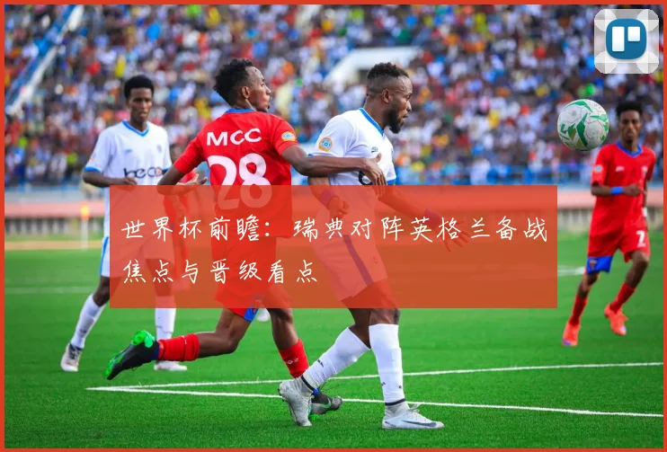 世界杯前瞻：瑞典对阵英格兰备战焦点与晋级看点