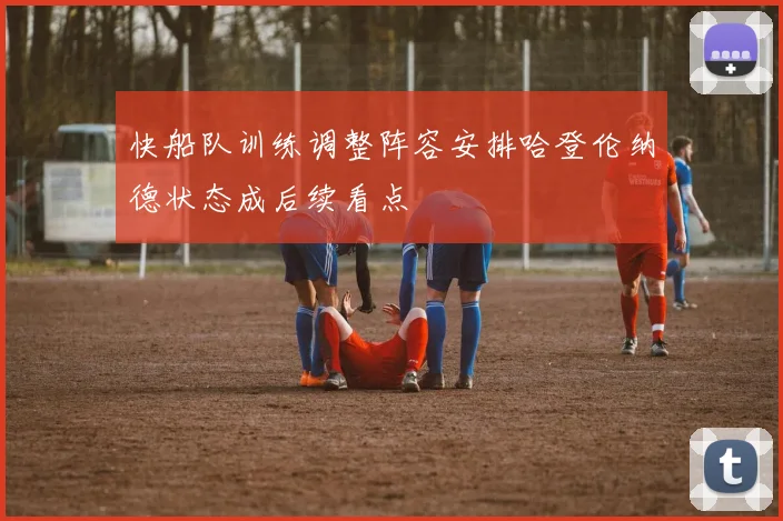 快船队训练调整阵容安排哈登伦纳德状态成后续看点