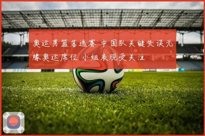 奥运男篮落选赛 中国队关键失误无缘奥运席位 小组表现受关注