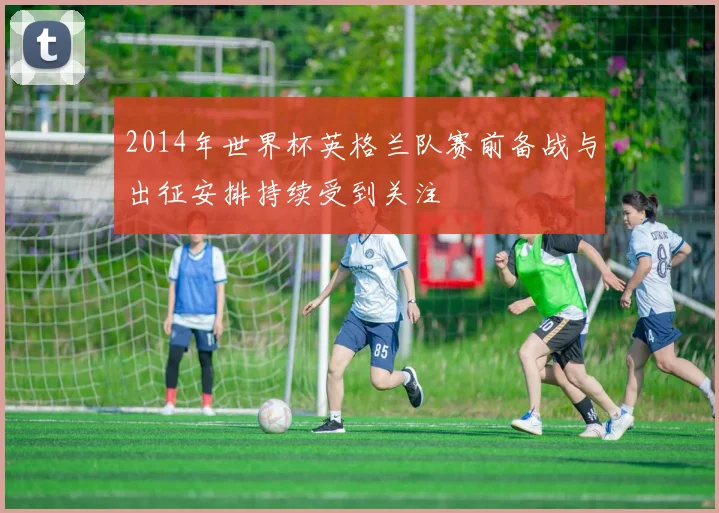 2014年世界杯英格兰队赛前备战与出征安排持续受到关注