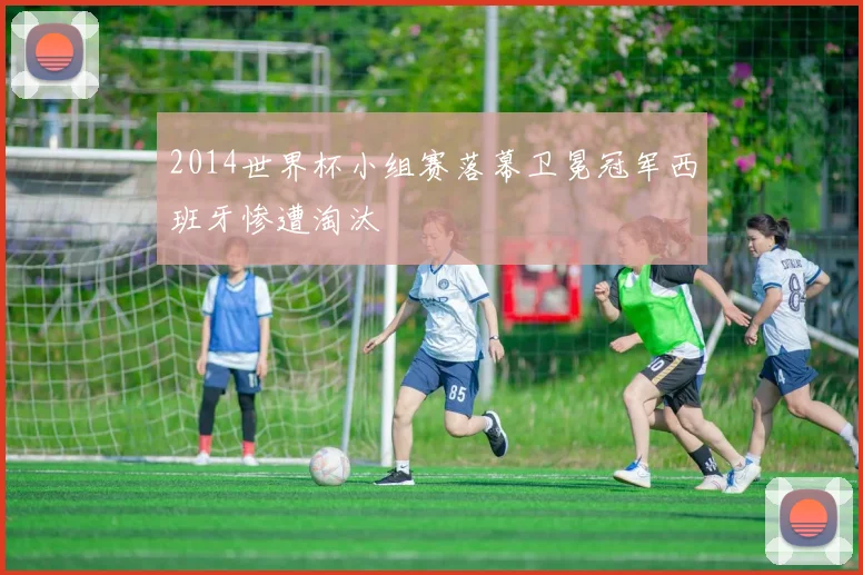 2014世界杯小组赛落幕卫冕冠军西班牙惨遭淘汰