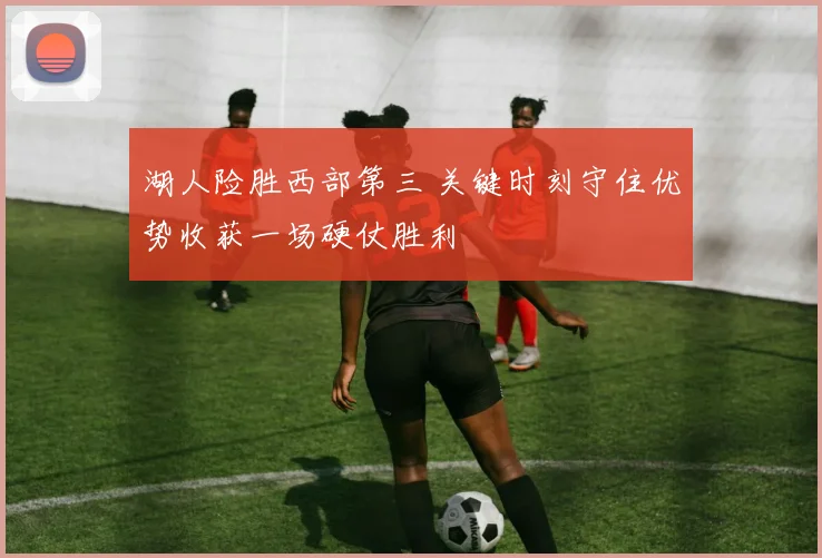 湖人险胜西部第三 关键时刻守住优势收获一场硬仗胜利