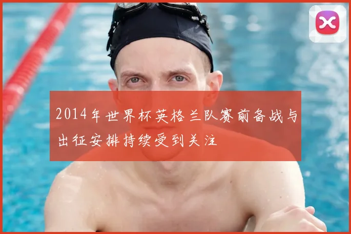 2014年世界杯英格兰队赛前备战与出征安排持续受到关注
