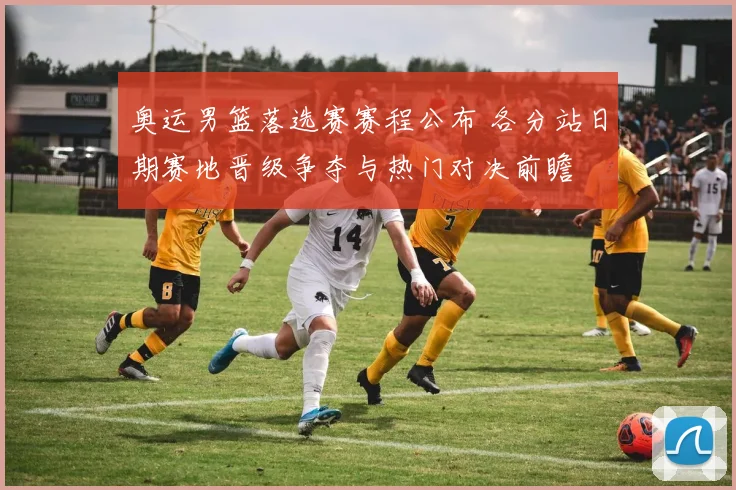 奥运男篮落选赛赛程公布 各分站日期赛地晋级争夺与热门对决前瞻