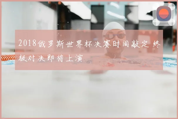 2018俄罗斯世界杯决赛时间敲定 终极对决即将上演