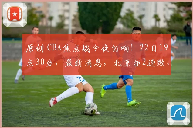 原创 CBA焦点战今夜打响！22日19点30分，最新消息，北京拒2连败，四川拒18连败