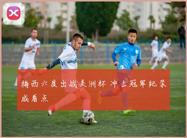 梅西六度出战美洲杯 冲击冠军纪录成看点