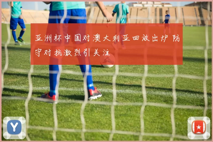 亚洲杯中国对澳大利亚回放出炉 防守对抗激烈引关注