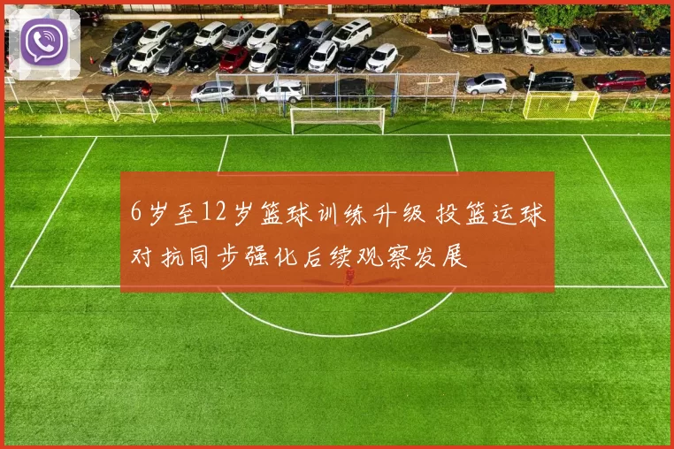 6岁至12岁篮球训练升级 投篮运球对抗同步强化后续观察发展