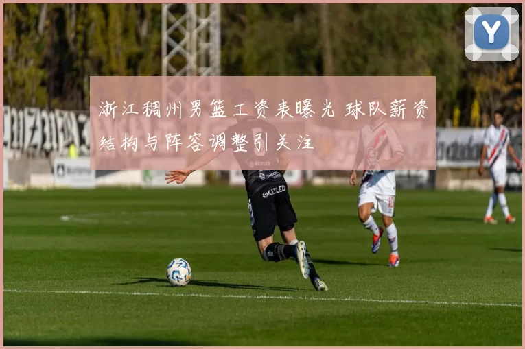 浙江稠州男篮工资表曝光 球队薪资结构与阵容调整引关注