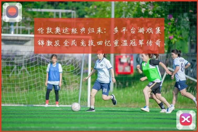 伦敦奥运经典归来：多平台游戏集锦激发全民竞技回忆重温冠军传奇