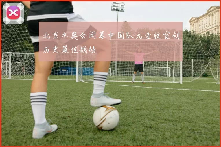 北京冬奥会闭幕中国队九金收官创历史最佳战绩