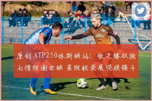 原创 ATP250休斯顿站：张之臻双抢七惜败谢尔顿 虽败犹荣展现顽强斗志