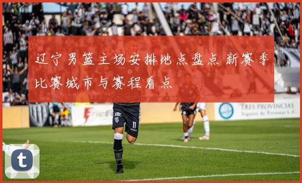 辽宁男篮主场安排地点盘点 新赛季比赛城市与赛程看点