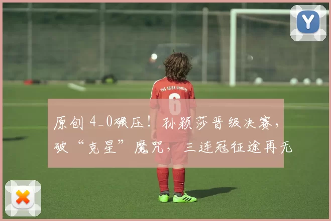 原创 4_0碾压！孙颖莎晋级决赛，破“克星”魔咒，三连冠征途再无阻碍