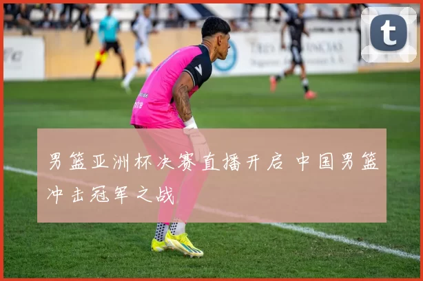 男篮亚洲杯决赛直播开启 中国男篮冲击冠军之战