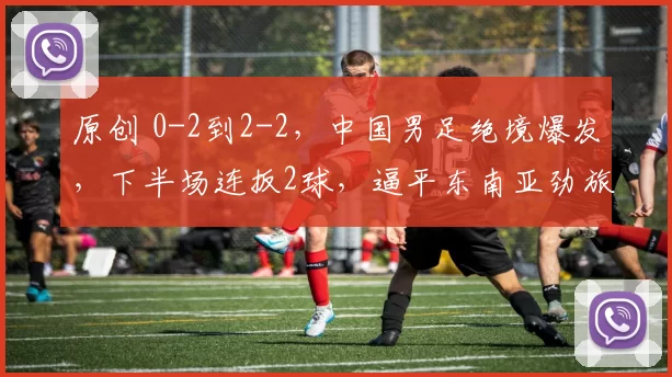 原创 0-2到2-2，中国男足绝境爆发，下半场连扳2球，逼平东南亚劲旅