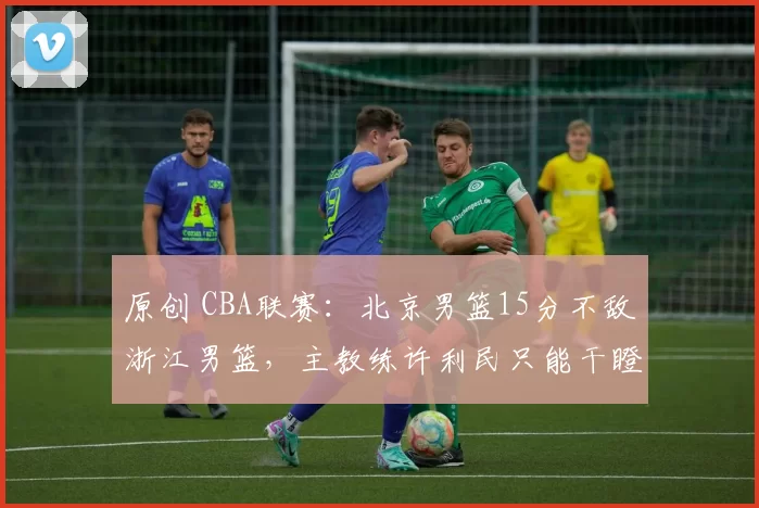 原创 CBA联赛：北京男篮15分不敌浙江男篮，主教练许利民只能干瞪眼