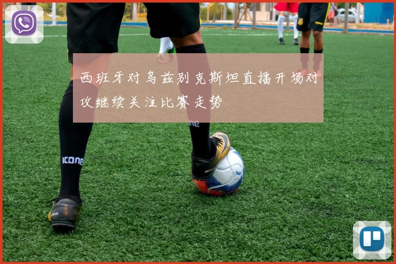 西班牙对乌兹别克斯坦直播开场对攻继续关注比赛走势