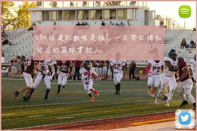 cba福建队教练是谁?一文带你揭秘背后的篮球掌舵人