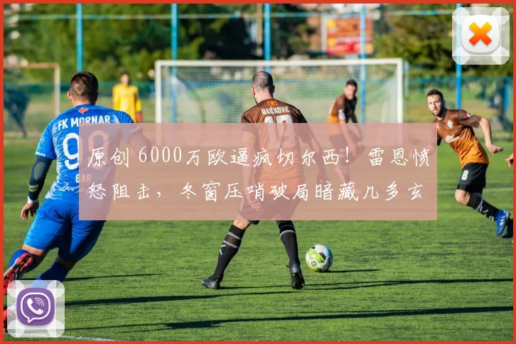 原创 6000万欧逼疯切尔西！雷恩愤怒阻击，冬窗压哨破局暗藏几多玄机？