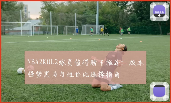 NBA2KOL2球员值得赌卡推荐：版本强势黑马与性价比选择指南