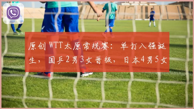 原创 WTT太原常规赛：单打八强诞生，国乒2男3女晋级，日本4男5女过关
