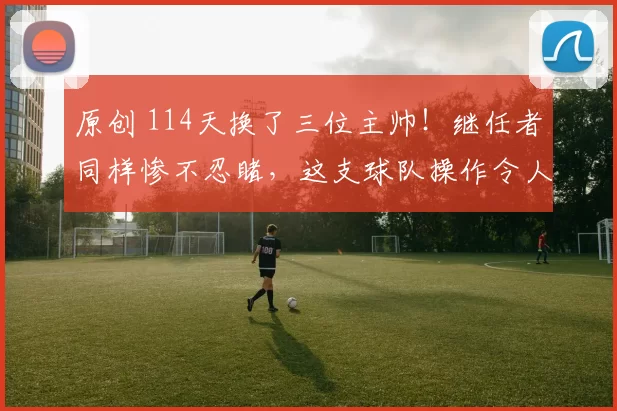 原创 114天换了三位主帅！继任者同样惨不忍睹，这支球队操作令人看不懂