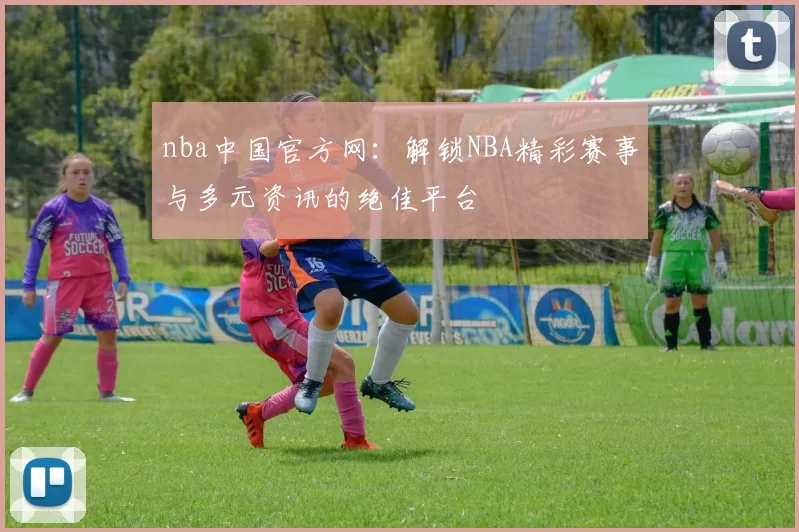 nba中国官方网:解锁NBA精彩赛事与多元资讯的绝佳平台