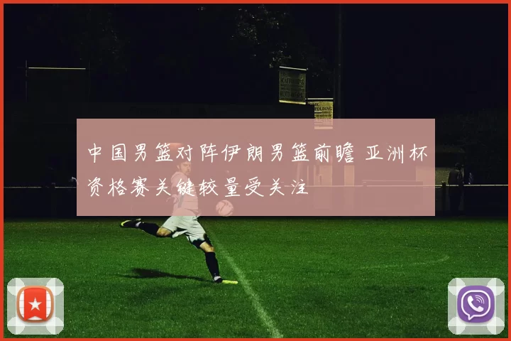 中国男篮对阵伊朗男篮前瞻 亚洲杯资格赛关键较量受关注