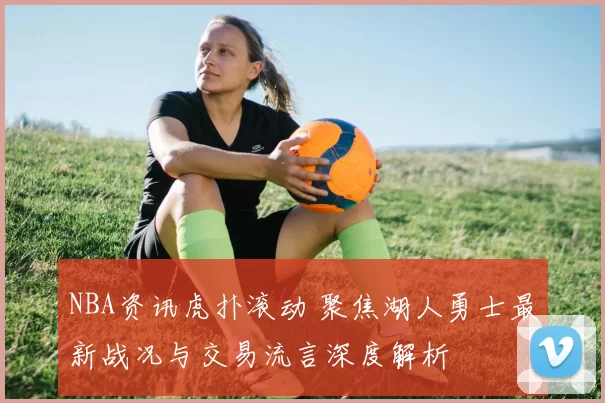 NBA资讯虎扑滚动 聚焦湖人勇士最新战况与交易流言深度解析