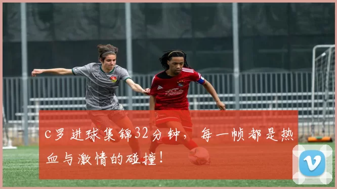 c罗进球集锦32分钟，每一帧都是热血与激情的碰撞！