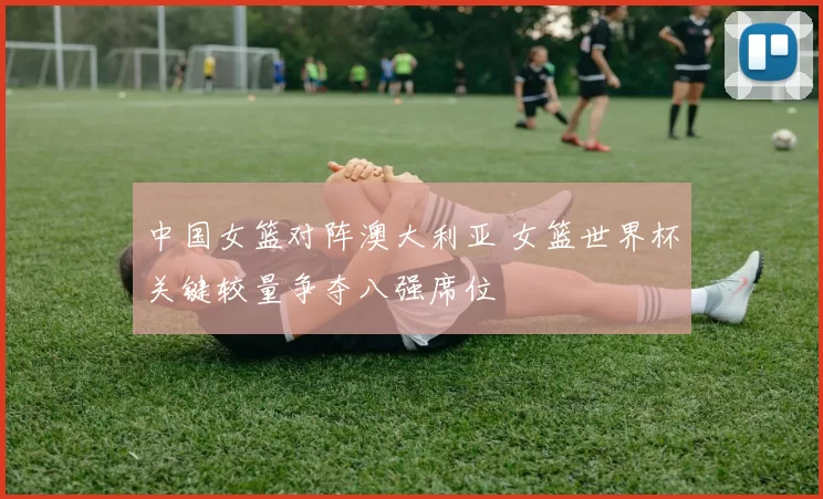 中国女篮对阵澳大利亚 女篮世界杯关键较量争夺八强席位