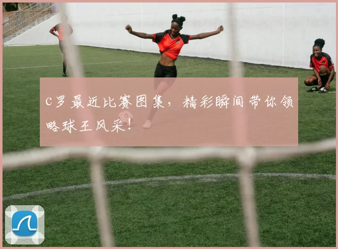 c罗最近比赛图集,精彩瞬间带你领略球王风采!