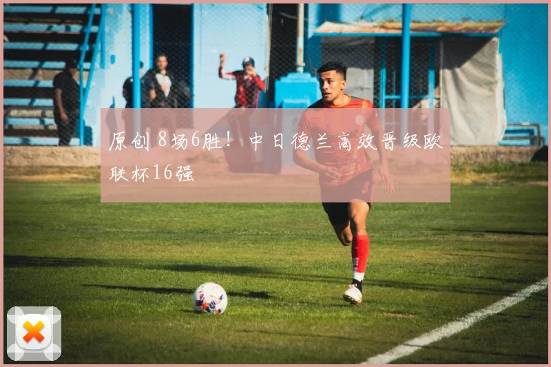 原创 8场6胜！中日德兰高效晋级欧联杯16强