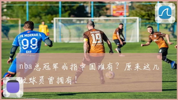 nba总冠军戒指中国谁有?原来这几位球员曾拥有!