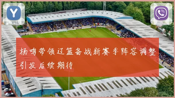 杨鸣带领辽篮备战新赛季阵容调整引发后续期待