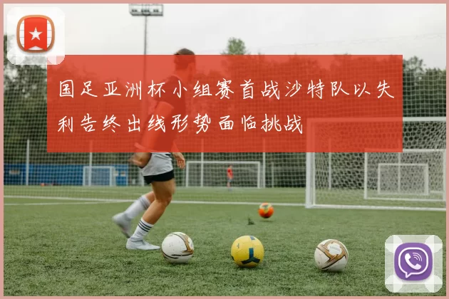 国足亚洲杯小组赛首战沙特队以失利告终出线形势面临挑战