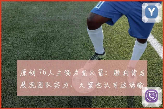 原创 76人主场力克火箭：胜利背后展现团队实力，火蜜也认可这场输球