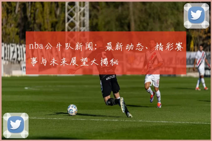 nba公牛队新闻：最新动态、精彩赛事与未来展望大揭秘