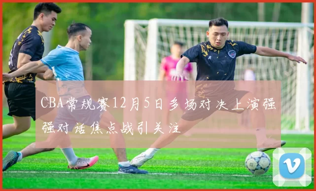 CBA常规赛12月5日多场对决上演强强对话焦点战引关注