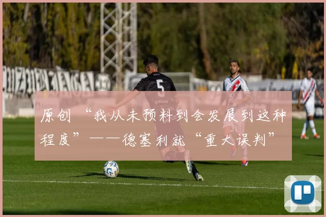 原创 “我从未预料到会发展到这种程度”——德塞利就“重大误判”向阿森纳球星道歉