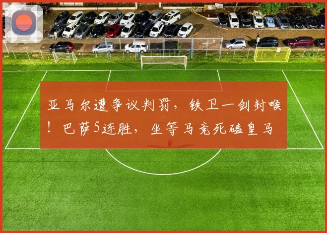 亚马尔遭争议判罚，铁卫一剑封喉！巴萨5连胜，坐等马竞死磕皇马