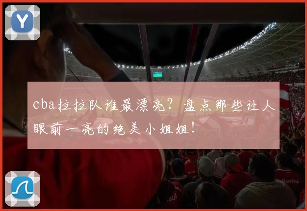 cba拉拉队谁最漂亮？盘点那些让人眼前一亮的绝美小姐姐！