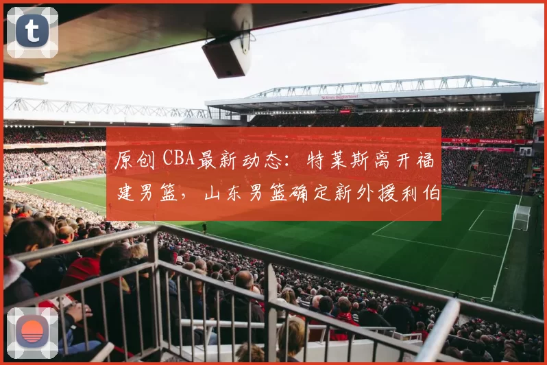 原创 CBA最新动态：特莱斯离开福建男篮，山东男篮确定新外援利伯蒂