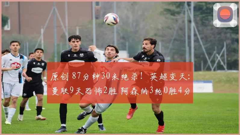原创 87分钟30米绝杀！英超变天：曼联9天恐怖2胜 阿森纳3轮0胜4分领跑