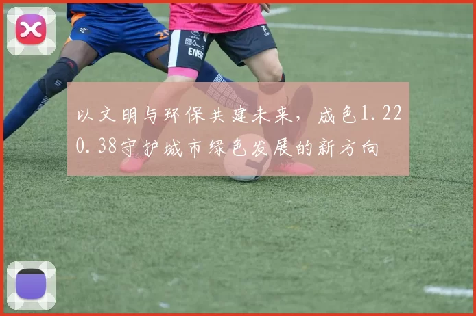 以文明与环保共建未来，成色1.220.38守护城市绿色发展的新方向