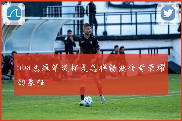 nba总冠军奖杯是怎样铸就传奇荣耀的象征