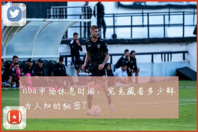 nba中场休息时间，究竟藏着多少鲜为人知的秘密？